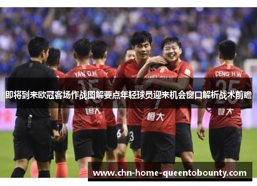 即将到来欧冠客场作战图解要点年轻球员迎来机会窗口解析战术前瞻 即将到来欧冠客场作战图解要点年轻球员迎来机会窗口解析战术前瞻