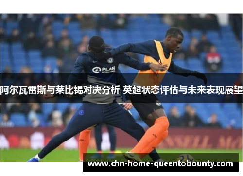 阿尔瓦雷斯与莱比锡对决分析 英超状态评估与未来表现展望 阿尔瓦雷斯与莱比锡对决分析 英超状态评估与未来表现展望