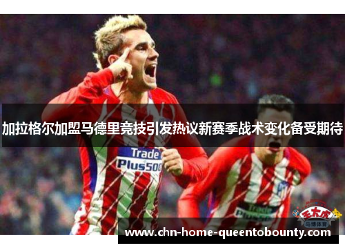 加拉格尔加盟马德里竞技引发热议新赛季战术变化备受期待 加拉格尔加盟马德里竞技引发热议新赛季战术变化备受期待
