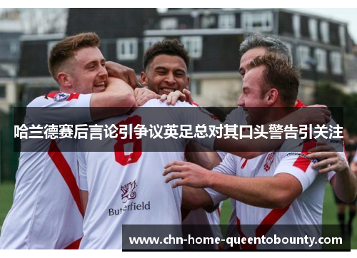 哈兰德赛后言论引争议英足总对其口头警告引关注 哈兰德赛后言论引争议英足总对其口头警告引关注