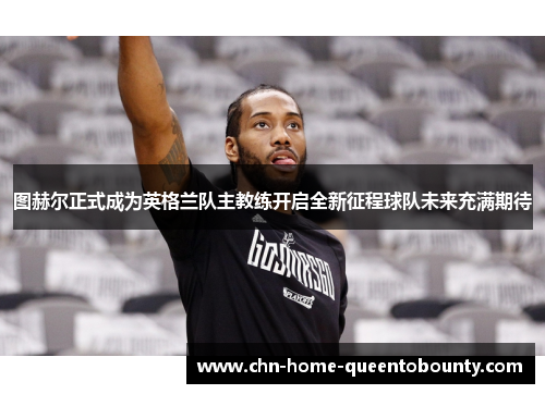 图赫尔正式成为英格兰队主教练开启全新征程球队未来充满期待 图赫尔正式成为英格兰队主教练开启全新征程球队未来充满期待