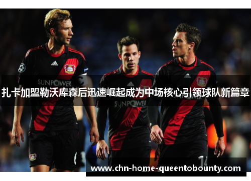 扎卡加盟勒沃库森后迅速崛起成为中场核心引领球队新篇章 扎卡加盟勒沃库森后迅速崛起成为中场核心引领球队新篇章