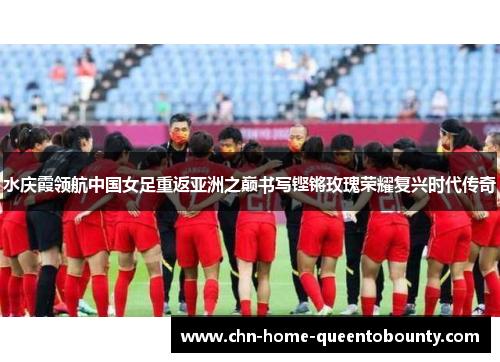 水庆霞领航中国女足重返亚洲之巅书写铿锵玫瑰荣耀复兴时代传奇 水庆霞领航中国女足重返亚洲之巅书写铿锵玫瑰荣耀复兴时代传奇
