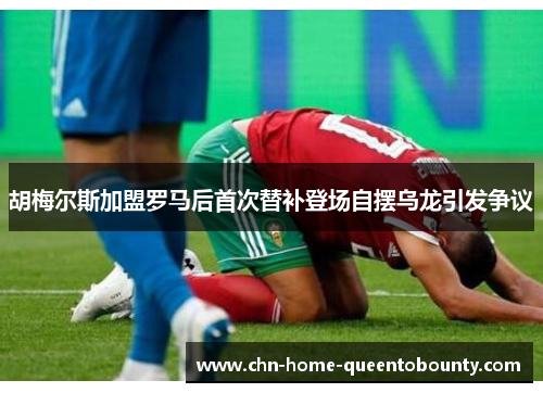 胡梅尔斯加盟罗马后首次替补登场自摆乌龙引发争议 胡梅尔斯加盟罗马后首次替补登场自摆乌龙引发争议