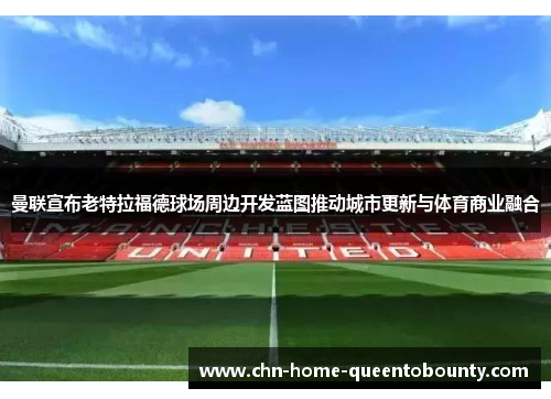 曼联宣布老特拉福德球场周边开发蓝图推动城市更新与体育商业融合 曼联宣布老特拉福德球场周边开发蓝图推动城市更新与体育商业融合