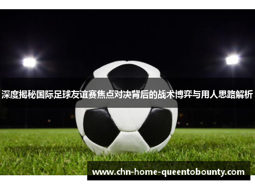 深度揭秘国际足球友谊赛焦点对决背后的战术博弈与用人思路解析